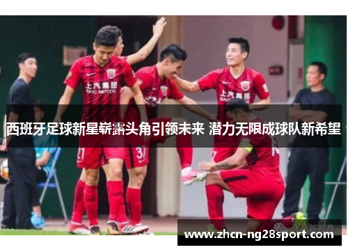 西班牙足球新星崭露头角引领未来 潜力无限成球队新希望