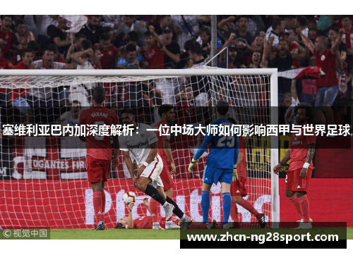 塞维利亚巴内加深度解析：一位中场大师如何影响西甲与世界足球